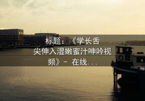 标题:《学长舌尖伸入湿嫩蜜汁呻吟视频》- 在线观看HD中字 - 揭秘校园禁忌之恋的隐秘角落