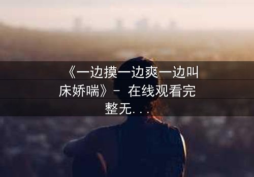 《一边摸一边爽一边叫床娇喘》- 在线观看完整无删 - 揭秘禁忌之恋的极致快感