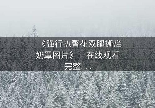 《强行扒警花双腿撕烂奶罩图片》- 在线观看完整无删 - 揭开警界最黑暗的秘密