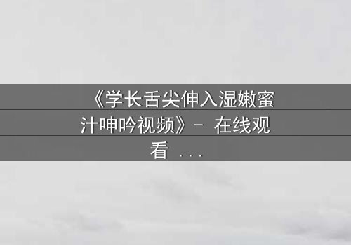 《学长舌尖伸入湿嫩蜜汁呻吟视频》- 在线观看 - 禁忌之恋的隐秘爆发