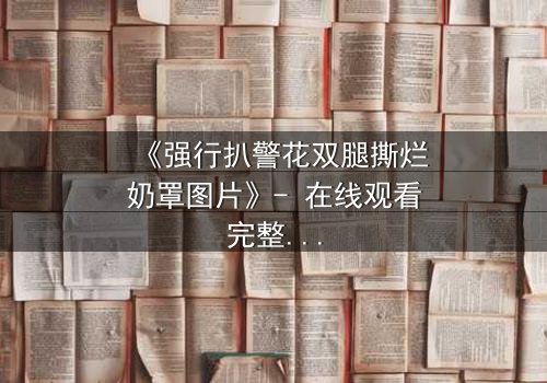 《强行扒警花双腿撕烂奶罩图片》- 在线观看完整无删 - 揭秘警花被暴力侵犯的惊心内幕
