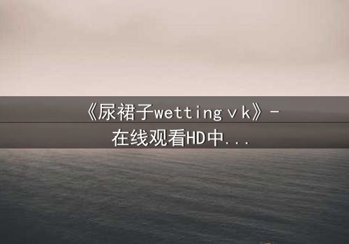 《尿裙子wettingⅴk》- 在线观看HD中字 - 一场意外引发的隐秘风暴
