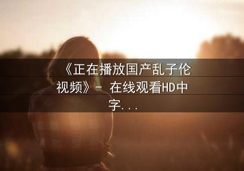 《正在播放国产乱子伦视频》- 在线观看HD中字 - 免费1080P超清完整无删