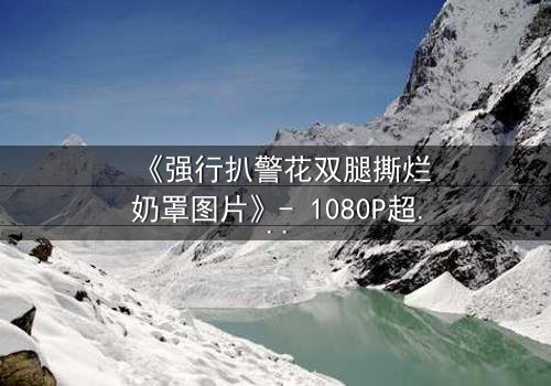 《强行扒警花双腿撕烂奶罩图片》- 1080P超清完整无删 - 揭秘警花被暴力侵犯的惊心内幕