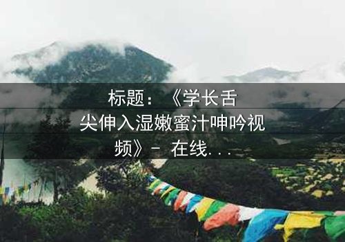 标题:《学长舌尖伸入湿嫩蜜汁呻吟视频》- 在线观看完整无删 - 一场禁忌之恋的感官风暴