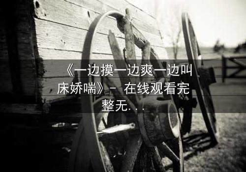 《一边摸一边爽一边叫床娇喘》- 在线观看完整无删 - 揭秘禁忌之恋的极致快感