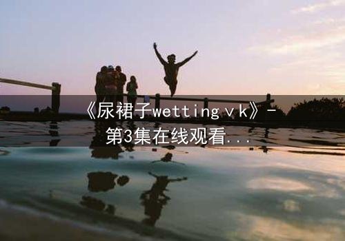 《尿裙子wettingⅴk》- 第3集在线观看 - 当羞耻成为生存的武器