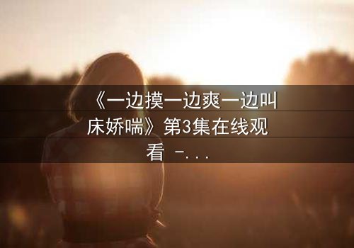 《一边摸一边爽一边叫床娇喘》第3集在线观看 - 禁忌之恋的极致感官风暴