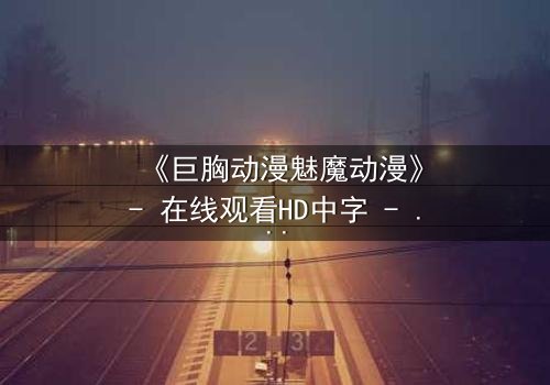 《巨胸动漫魅魔动漫》- 在线观看HD中字 - 当欲望与救赎交织的致命诱惑