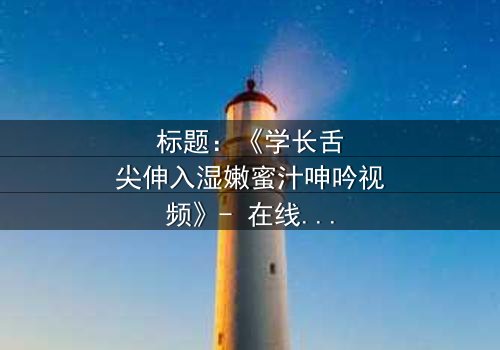 标题:《学长舌尖伸入湿嫩蜜汁呻吟视频》- 在线观看完整无删 - 揭秘校园禁忌之恋的隐秘真相