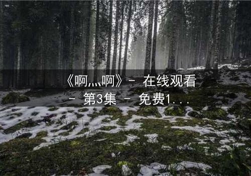 《啊灬啊》- 在线观看 - 第3集 - 免费1080P超清完整无删影视大全