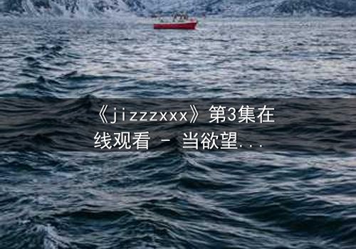 《jizzzxxx》第3集在线观看 - 当欲望与真相交织,谁能全身而退?