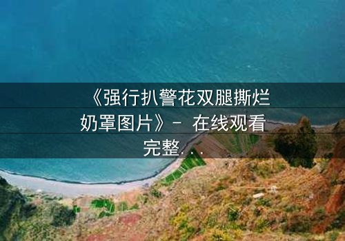 《强行扒警花双腿撕烂奶罩图片》- 在线观看完整无删 - 正义与黑暗的极限拉扯