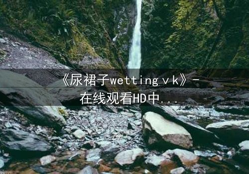 《尿裙子wettingⅴk》- 在线观看HD中字 - 一场意外引发的青春风暴