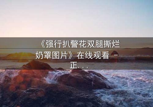《强行扒警花双腿撕烂奶罩图片》在线观看 - 正义与黑暗的终极对决,你敢直面真相吗?