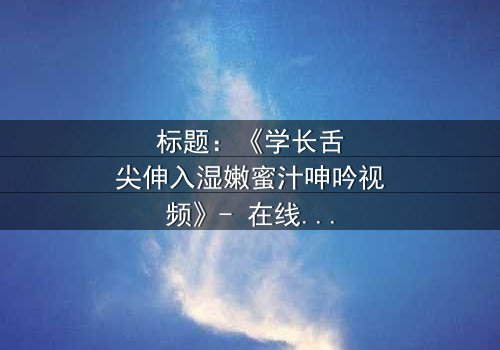 标题:《学长舌尖伸入湿嫩蜜汁呻吟视频》- 在线观看HD中字 - 一场禁忌之恋的激情爆发