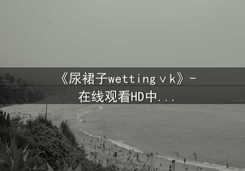 《尿裙子wettingⅴk》- 在线观看HD中字 - 一场意外引发的青春风暴