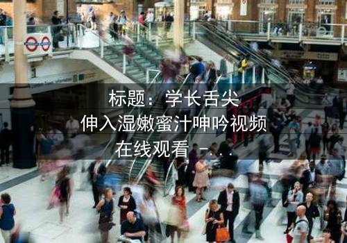 标题:学长舌尖伸入湿嫩蜜汁呻吟视频在线观看 - 完整无删版,揭秘校园禁忌之恋的隐秘角落