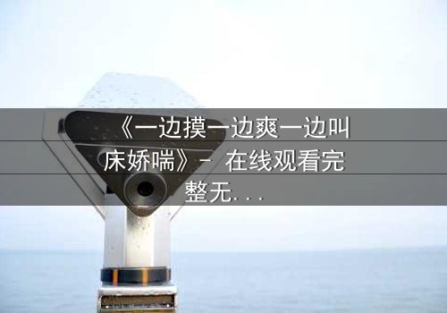 《一边摸一边爽一边叫床娇喘》- 在线观看完整无删 - 当欲望撕开伦理的伪装