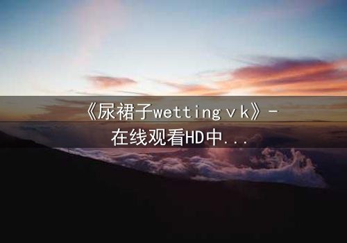 《尿裙子wettingⅴk》- 在线观看HD中字 - 一场意外引发的青春风暴