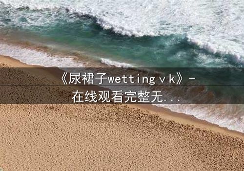 《尿裙子wettingⅴk》- 在线观看完整无删 - 当羞耻成为生存的枷锁