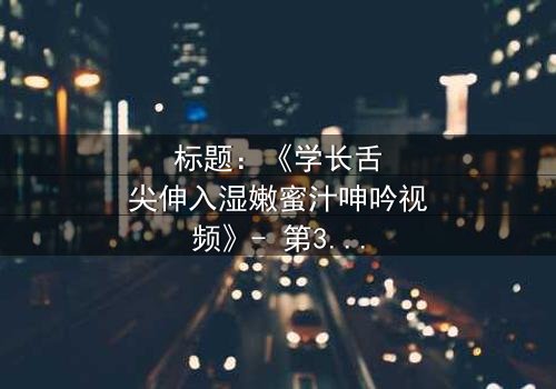 标题:《学长舌尖伸入湿嫩蜜汁呻吟视频》- 第3集在线观看 - 揭秘禁忌之恋的隐秘角落