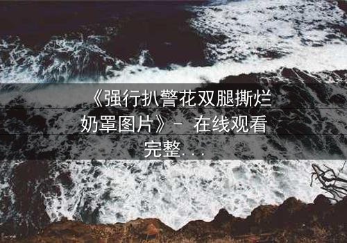 《强行扒警花双腿撕烂奶罩图片》- 在线观看完整无删 - 警花绝境反击,真相令人窒息!