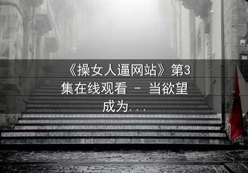 《操女人逼网站》第3集在线观看 - 当欲望成为深渊的入口