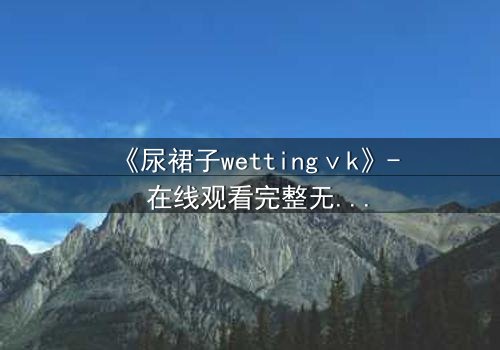 《尿裙子wettingⅴk》- 在线观看完整无删 - 一场意外引发的隐秘风暴