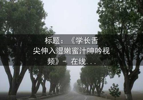 标题:《学长舌尖伸入湿嫩蜜汁呻吟视频》- 在线观看HD中字 - 揭秘校园禁忌之恋的隐秘角落