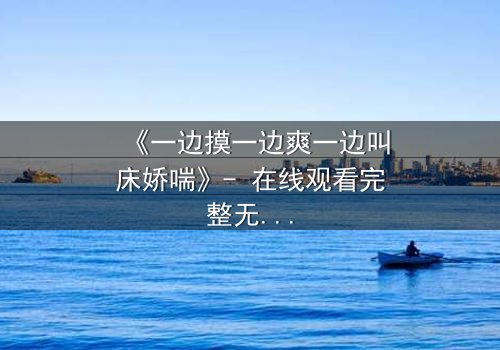 《一边摸一边爽一边叫床娇喘》- 在线观看完整无删 - 当禁忌快感撕裂道德枷锁