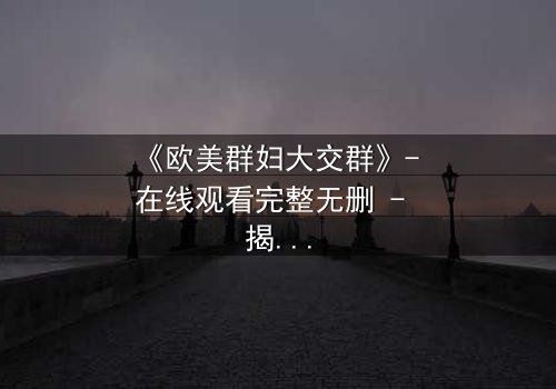 《欧美群妇大交群》- 在线观看完整无删 - 揭开她们隐藏的欲望与背叛
