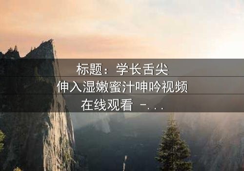 标题:学长舌尖伸入湿嫩蜜汁呻吟视频在线观看 - 完整无删版,揭秘校园禁忌之恋的隐秘角落