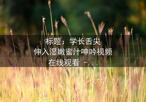 标题:学长舌尖伸入湿嫩蜜汁呻吟视频在线观看 - 完整无删 - 禁忌之恋的感官风暴
