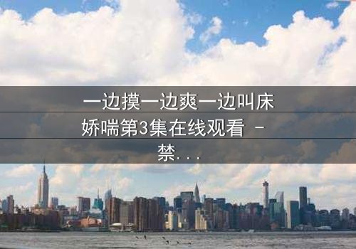 一边摸一边爽一边叫床娇喘第3集在线观看 - 禁忌之恋的极致感官风暴