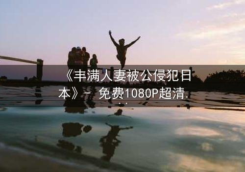 《丰满人妻被公侵犯日本》- 免费1080P超清 - 完整无删第3集