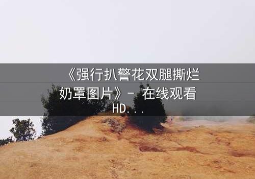 《强行扒警花双腿撕烂奶罩图片》- 在线观看HD中字 - 正义与黑暗的极限拉扯