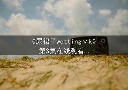 《尿裙子wettingⅴk》- 第3集在线观看 - 当羞耻成为生存的武器