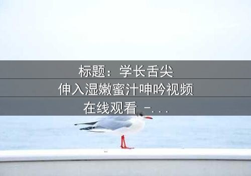 标题:学长舌尖伸入湿嫩蜜汁呻吟视频在线观看 - 完整无删版,揭秘校园禁忌之恋的激情与救赎