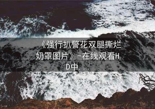 《强行扒警花双腿撕烂奶罩图片》-在线观看HD中字 - 揭开正义背后的惊悚真相
