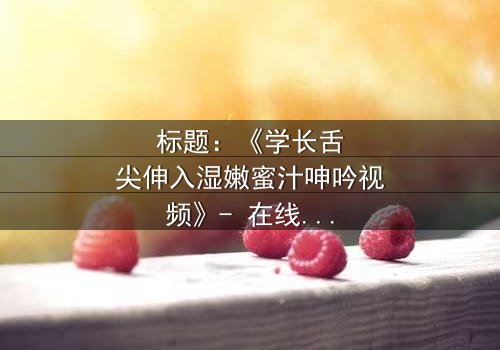 标题:《学长舌尖伸入湿嫩蜜汁呻吟视频》- 在线观看 - 一场禁忌之恋的激情爆发