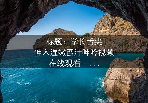 标题:学长舌尖伸入湿嫩蜜汁呻吟视频在线观看 - 完整无删版,揭秘校园禁忌之恋的隐秘角落