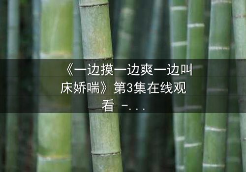 《一边摸一边爽一边叫床娇喘》第3集在线观看 - 禁忌之恋背后的致命诱惑