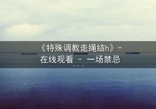 《特殊调教走绳结h》- 在线观看 - 一场禁忌与救赎的极限拉扯
