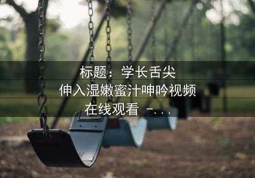 标题:学长舌尖伸入湿嫩蜜汁呻吟视频在线观看 - 完整无删版,揭秘禁忌之恋的激情风暴