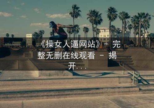 《操女人逼网站》- 完整无删在线观看 - 揭开人性最深层的欲望与挣扎