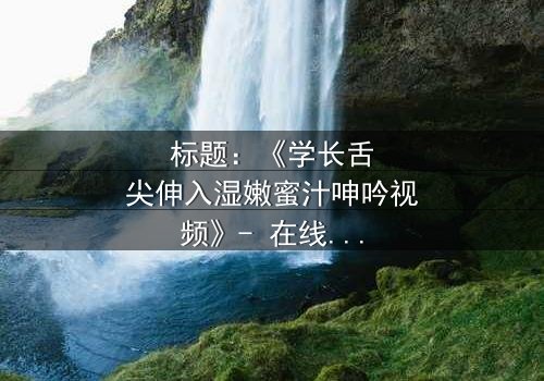 标题:《学长舌尖伸入湿嫩蜜汁呻吟视频》- 在线观看完整无删 - 揭秘校园禁忌之恋的激情瞬间