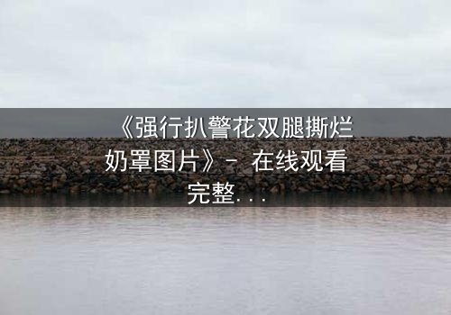 《强行扒警花双腿撕烂奶罩图片》- 在线观看完整无删 - 正义与邪恶的终极较量