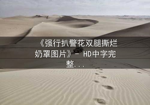 《强行扒警花双腿撕烂奶罩图片》- HD中字完整无删 - 当正义之花遭遇最黑暗的撕扯