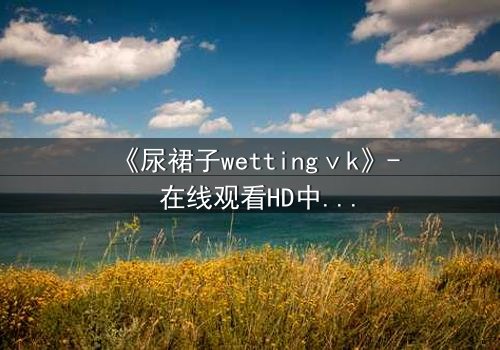 《尿裙子wettingⅴk》- 在线观看HD中字 - 一场意外引发的隐秘风暴